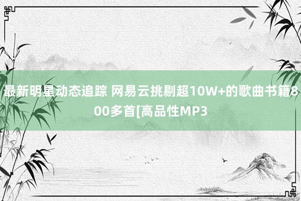 最新明星动态追踪 网易云挑剔超10W+的歌曲书籍800多首[高品性MP3