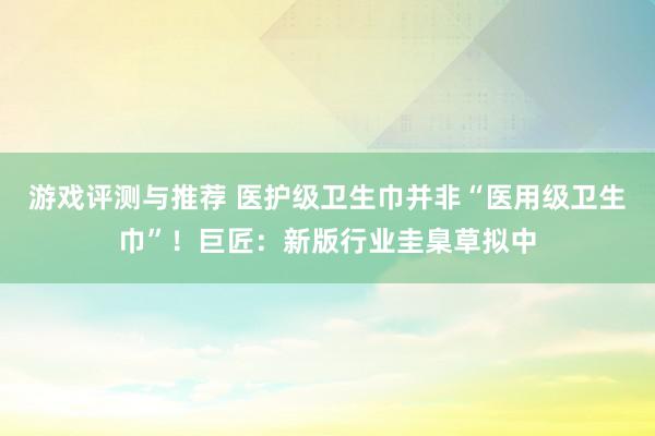 游戏评测与推荐 医护级卫生巾并非“医用级卫生巾”！巨匠：新版行业圭臬草拟中