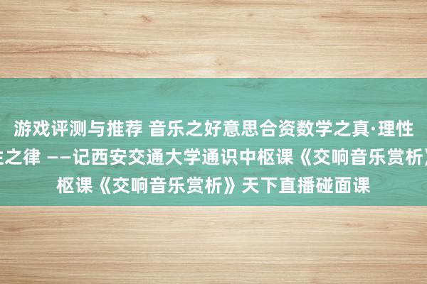 游戏评测与推荐 音乐之好意思合资数学之真·理性之好意思蕴含理性之律 ——记西安交通大学通识中枢课《交响音乐赏析》天下直播碰面课