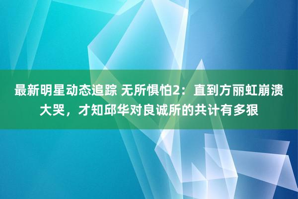 最新明星动态追踪 无所惧怕2：直到方丽虹崩溃大哭，才知邱华对良诚所的共计有多狠