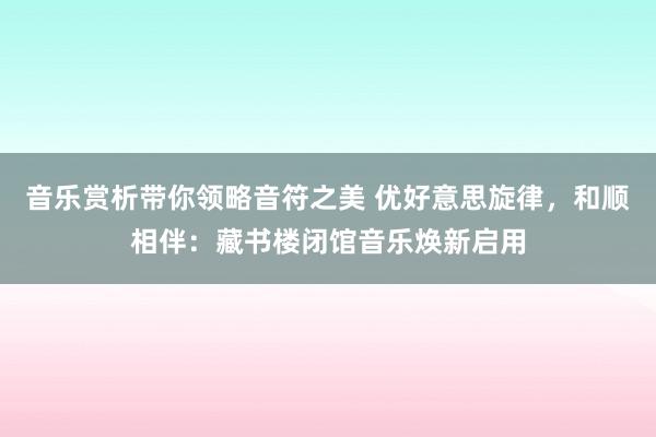 音乐赏析带你领略音符之美 优好意思旋律，和顺相伴：藏书楼闭馆音乐焕新启用