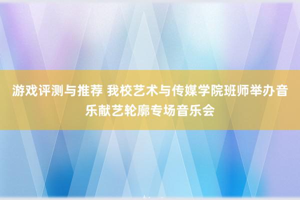 游戏评测与推荐 我校艺术与传媒学院班师举办音乐献艺轮廓专场音乐会