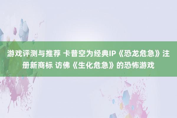 游戏评测与推荐 卡普空为经典IP《恐龙危急》注册新商标 访佛《生化危急》的恐怖游戏