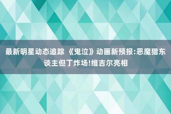 最新明星动态追踪 《鬼泣》动画新预报:恶魔猎东谈主但丁炸场!维吉尔亮相