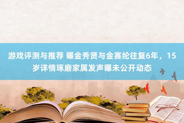 游戏评测与推荐 曝金秀贤与金赛纶往复6年，15岁详情琢磨家属发声曝未公开动态