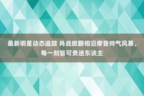 最新明星动态追踪 肖战掀翻相沿摩登帅气风暴，每一刻皆可贵迷东谈主