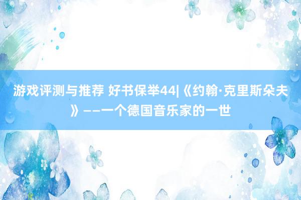 游戏评测与推荐 好书保举44|《约翰·克里斯朵夫》——一个德国音乐家的一世