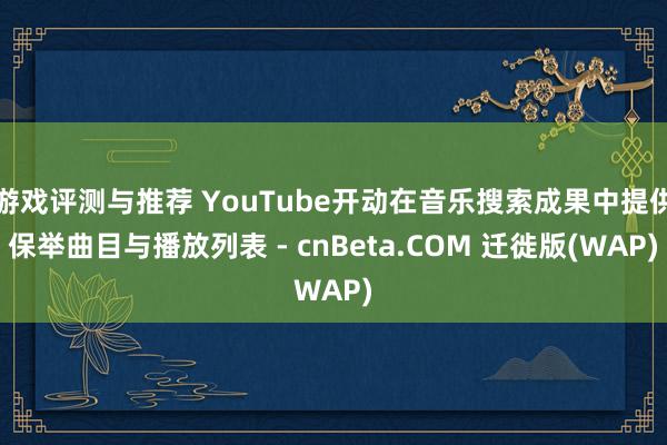 游戏评测与推荐 YouTube开动在音乐搜索成果中提供保举曲目与播放列表 - cnBeta.COM 迁徙版(WAP)