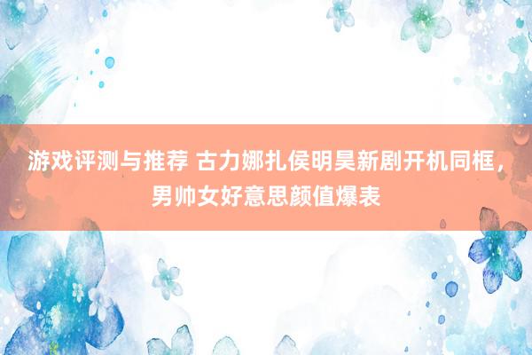 游戏评测与推荐 古力娜扎侯明昊新剧开机同框，男帅女好意思颜值爆表