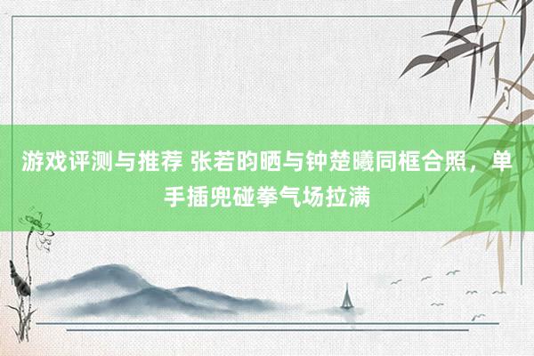 游戏评测与推荐 张若昀晒与钟楚曦同框合照，单手插兜碰拳气场拉满