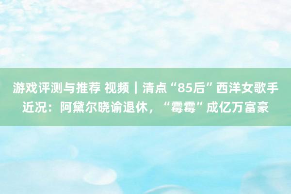 游戏评测与推荐 视频｜清点“85后”西洋女歌手近况：阿黛尔晓谕退休，“霉霉”成亿万富豪