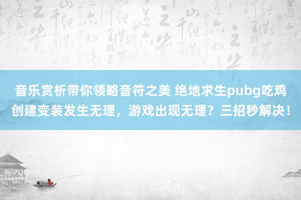 音乐赏析带你领略音符之美 绝地求生pubg吃鸡创建变装发生无理，游戏出现无理？三招秒解决！