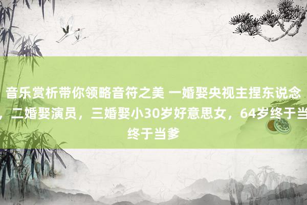 音乐赏析带你领略音符之美 一婚娶央视主捏东说念主，二婚娶演员，三婚娶小30岁好意思女，64岁终于当爹