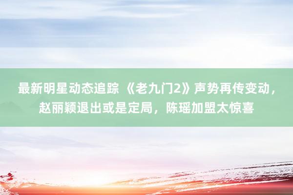 最新明星动态追踪 《老九门2》声势再传变动，赵丽颖退出或是定局，陈瑶加盟太惊喜