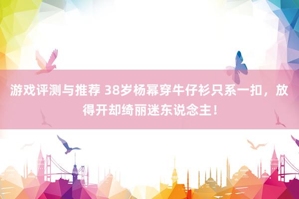 游戏评测与推荐 38岁杨幂穿牛仔衫只系一扣，放得开却绮丽迷东说念主！