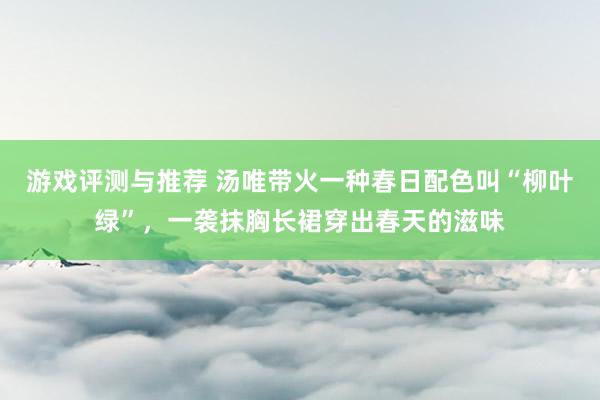 游戏评测与推荐 汤唯带火一种春日配色叫“柳叶绿”，一袭抹胸长裙穿出春天的滋味