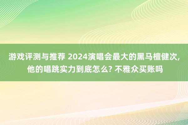 游戏评测与推荐 2024演唱会最大的黑马檀健次, 他的唱跳实力到底怎么? 不雅众买账吗