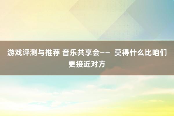 游戏评测与推荐 音乐共享会——  莫得什么比咱们更接近对方