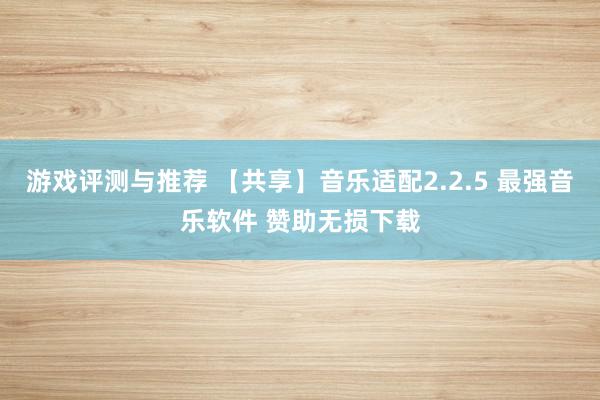 游戏评测与推荐 【共享】音乐适配2.2.5 最强音乐软件 赞助无损下载